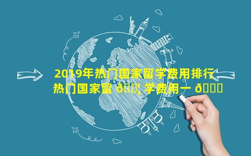 2019年热门国家留学费用排行 热门国家留 🐦 学费用一 🐛 览